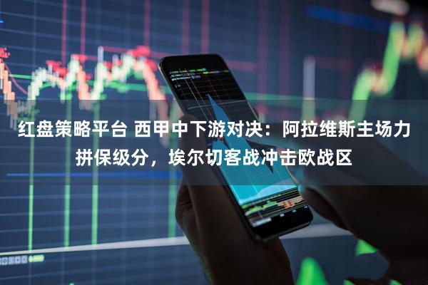 红盘策略平台 西甲中下游对决：阿拉维斯主场力拼保级分，埃尔切客战冲击欧战区