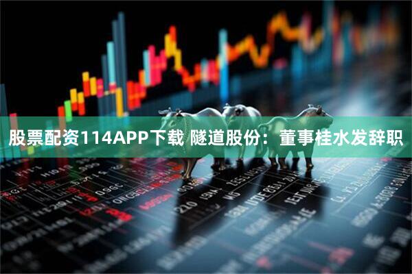 股票配资114APP下载 隧道股份：董事桂水发辞职