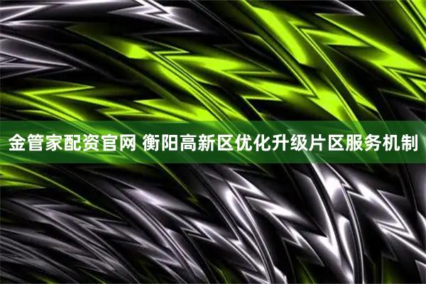 金管家配资官网 衡阳高新区优化升级片区服务机制