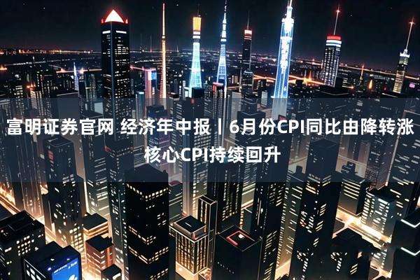富明证券官网 经济年中报丨6月份CPI同比由降转涨 核心CPI持续回升
