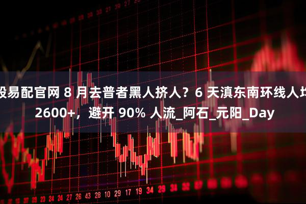 股易配官网 8 月去普者黑人挤人？6 天滇东南环线人均 2600+，避开 90% 人流_阿石_元阳_Day