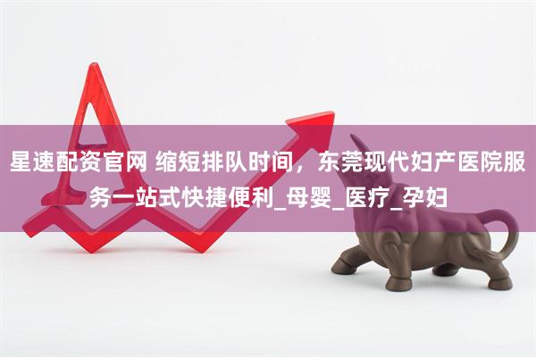 星速配资官网 缩短排队时间，东莞现代妇产医院服务一站式快捷便利_母婴_医疗_孕妇