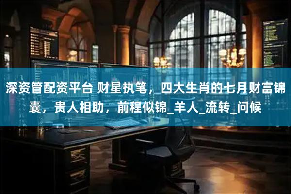 深资管配资平台 财星执笔，四大生肖的七月财富锦囊，贵人相助，前程似锦_羊人_流转_问候