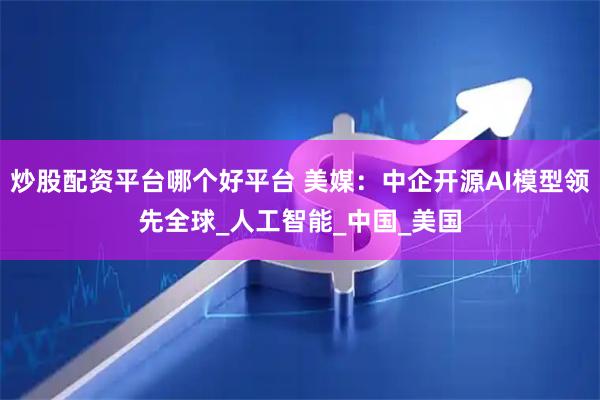 炒股配资平台哪个好平台 美媒：中企开源AI模型领先全球_人工智能_中国_美国