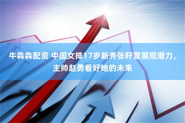 牛犇犇配资 中国女排17岁新秀张籽萱展现潜力，主帅赵勇看好她的未来