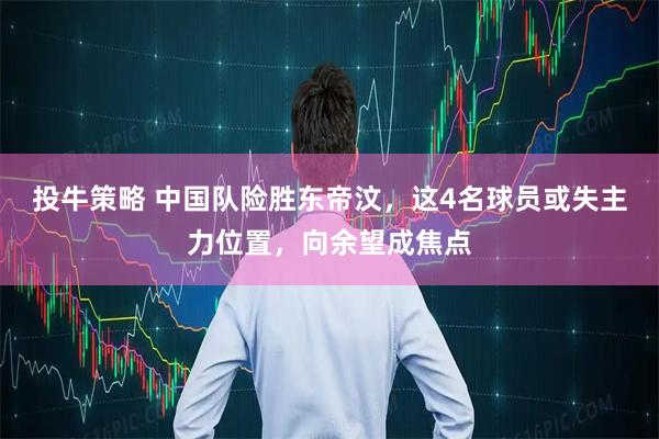 投牛策略 中国队险胜东帝汶，这4名球员或失主力位置，向余望成焦点