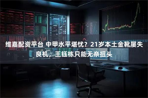 维嘉配资平台 中甲水平堪忧？21岁本土金靴屡失良机，王钰栋只能无奈扭头