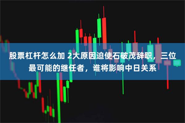 股票杠杆怎么加 2大原因迫使石破茂辞职，三位最可能的继任者，谁将影响中日关系