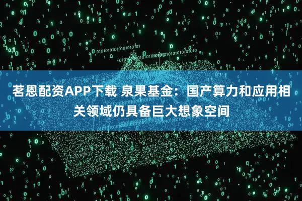茗恩配资APP下载 泉果基金：国产算力和应用相关领域仍具备巨大想象空间