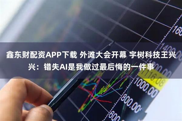 鑫东财配资APP下载 外滩大会开幕 宇树科技王兴兴：错失AI是我做过最后悔的一件事