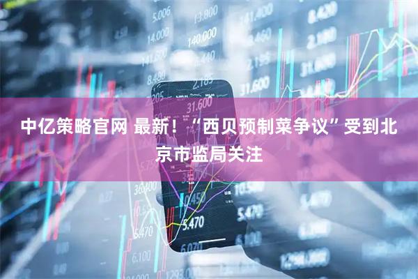 中亿策略官网 最新！“西贝预制菜争议”受到北京市监局关注