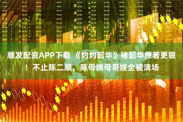 顺发配资APP下载 《灼灼韶华》褚韶华原著更狠！不止陈二顺，陈母姨母哥嫂全被清场