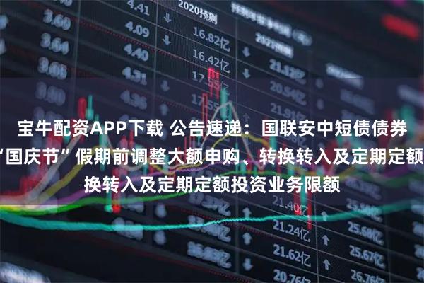宝牛配资APP下载 公告速递：国联安中短债债券基金2025年“国庆节”假期前调整大额申购、转换转入及定期定额投资业务限额