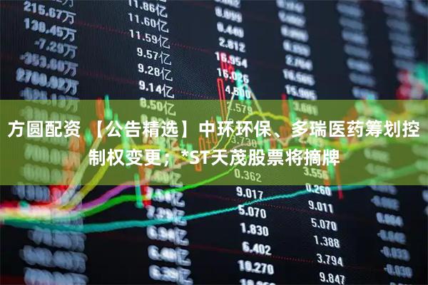 方圆配资 【公告精选】中环环保、多瑞医药筹划控制权变更；*ST天茂股票将摘牌