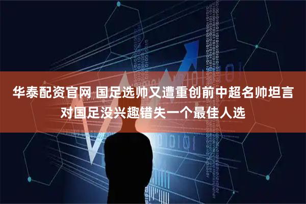 华泰配资官网 国足选帅又遭重创前中超名帅坦言对国足没兴趣错失一个最佳人选