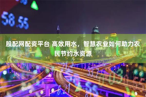 股配网配资平台 高效用水，智慧农业如何助力农民节约水资源
