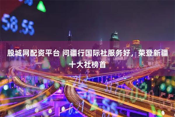 股城网配资平台 问疆行国际社服务好，荣登新疆十大社榜首