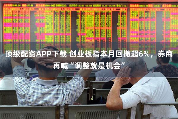 顶级配资APP下载 创业板指本月回撤超6%，券商再喊“调整就是机会”