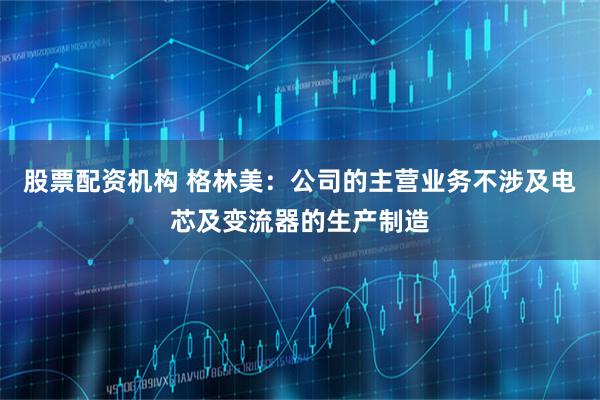 股票配资机构 格林美：公司的主营业务不涉及电芯及变流器的生产制造
