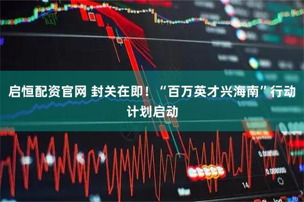 启恒配资官网 封关在即！“百万英才兴海南”行动计划启动