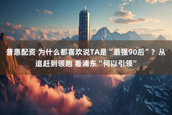 普惠配资 为什么都喜欢说TA是“最强90后”？从追赶到领跑 看浦东“何以引领”