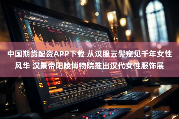 中国期货配资APP下载 从汉服云鬓窥见千年女性风华 汉景帝阳陵博物院推出汉代女性服饰展