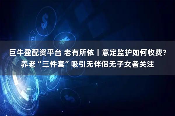 巨牛盈配资平台 老有所依｜意定监护如何收费？养老“三件套”吸引无伴侣无子女者关注