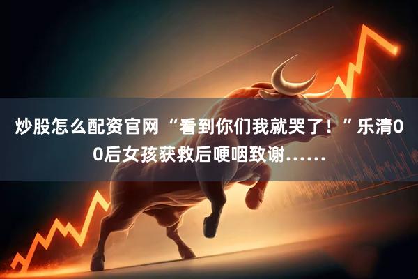 炒股怎么配资官网 “看到你们我就哭了！”乐清00后女孩获救后哽咽致谢……