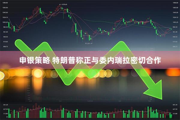 申银策略 特朗普称正与委内瑞拉密切合作