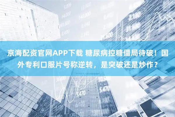 京海配资官网APP下载 糖尿病控糖僵局待破！国外专利口服片号称逆转，是突破还是炒作？