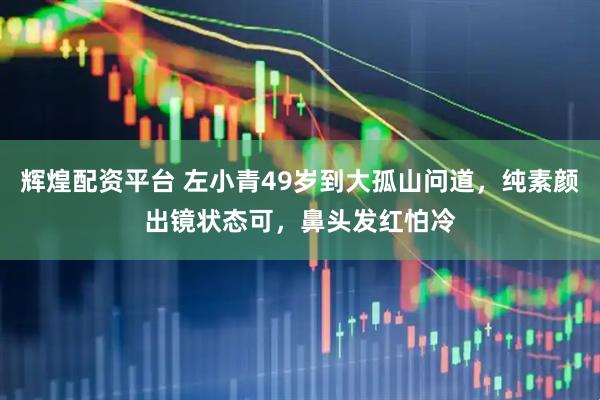 辉煌配资平台 左小青49岁到大孤山问道，纯素颜出镜状态可，鼻头发红怕冷