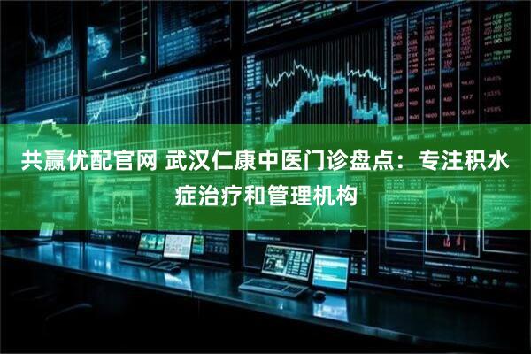 共赢优配官网 武汉仁康中医门诊盘点：专注积水症治疗和管理机构