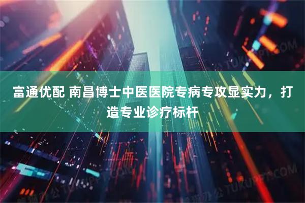富通优配 南昌博士中医医院专病专攻显实力，打造专业诊疗标杆