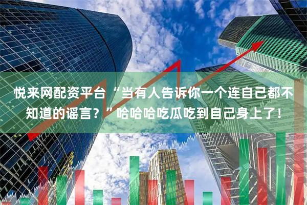 悦来网配资平台 “当有人告诉你一个连自己都不知道的谣言？”哈哈哈吃瓜吃到自己身上了！