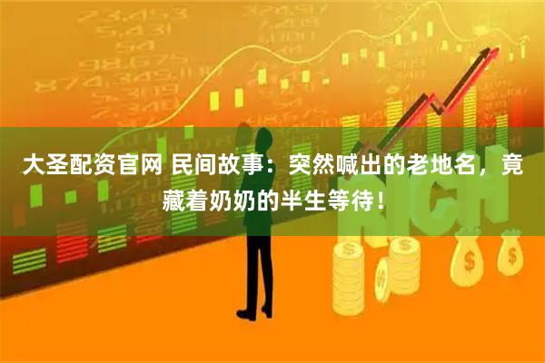 大圣配资官网 民间故事：突然喊出的老地名，竟藏着奶奶的半生等待！