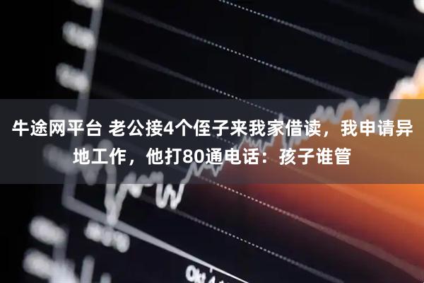 牛途网平台 老公接4个侄子来我家借读，我申请异地工作，他打80通电话：孩子谁管