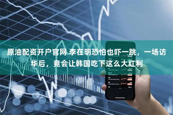原油配资开户官网 李在明恐怕也吓一跳，一场访华后，竟会让韩国吃下这么大红利