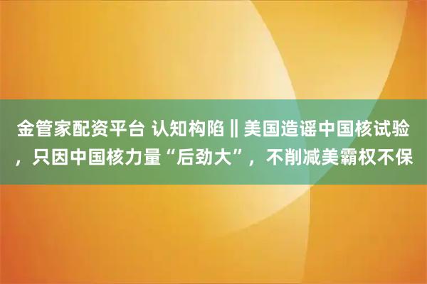 金管家配资平台 认知构陷‖美国造谣中国核试验，只因中国核力量“后劲大”，不削减美霸权不保