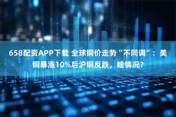 658配资APP下载 全球铜价走势“不同调”：美铜暴涨10%后沪铜反跌，啥情况？