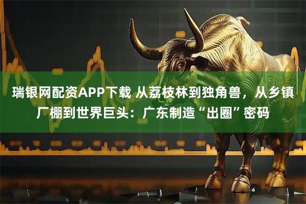 瑞银网配资APP下载 从荔枝林到独角兽，从乡镇厂棚到世界巨头：广东制造“出圈”密码