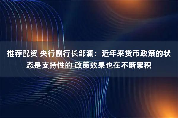推荐配资 央行副行长邹澜：近年来货币政策的状态是支持性的 政策效果也在不断累积