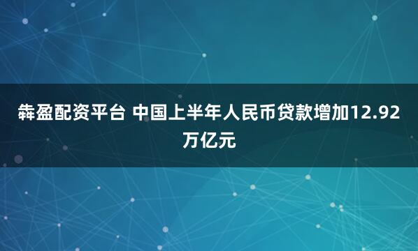 犇盈配资平台 中国上半年人民币贷款增加12.92万亿元