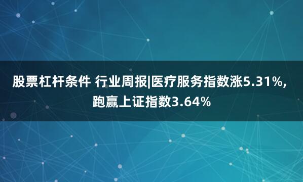 股票杠杆条件 行业周报|医疗服务指数涨5.31%, 跑赢上证指数3.64%
