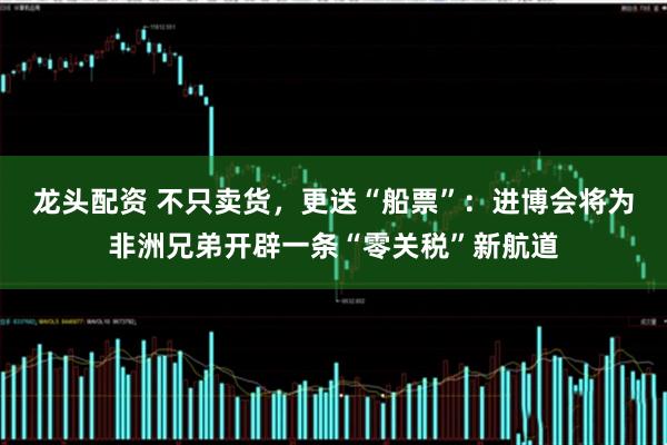 龙头配资 不只卖货，更送“船票”：进博会将为非洲兄弟开辟一条“零关税”新航道