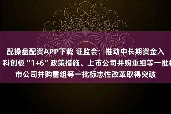 配操盘配资APP下载 证监会：推动中长期资金入市、公募基金改革、科创板“1+6”政策措施、上市公司并购重组等一批标志性改革取得突破