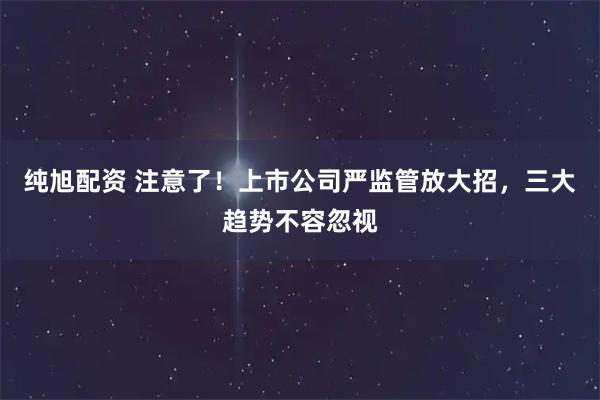 纯旭配资 注意了！上市公司严监管放大招，三大趋势不容忽视