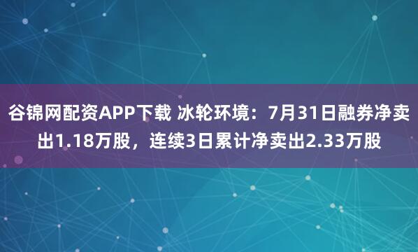 谷锦网配资APP下载 冰轮环境：7月31日融券净卖出1.18万股，连续3日累计净卖出2.33万股